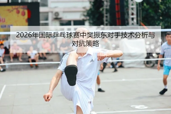 2026年国际乒乓球赛中樊振东对手技术分析与对抗策略