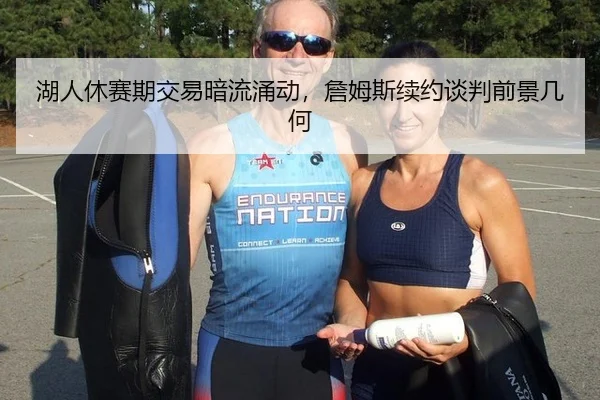 湖人休赛期交易暗流涌动，詹姆斯续约谈判前景几何